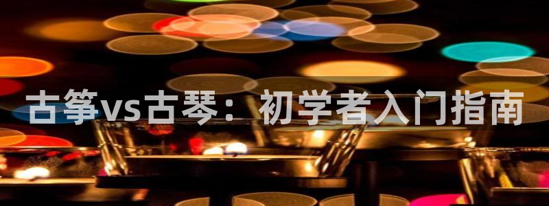 凯发k8娱乐平台:古筝vs古琴:初学者入门指南